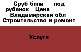 Сруб бани 5x5 под рубанок › Цена ­ 90 000 - Владимирская обл. Строительство и ремонт » Услуги   . Владимирская обл.